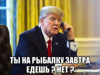  ты на рыбалку завтра едешь ? нет ?