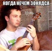 когда нечем зонядса 