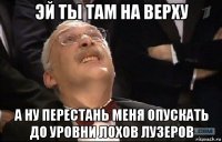 эй ты там на верху а ну перестань меня опускать до уровни лохов лузеров