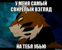 у меня самый свирепый взгляд йа тебя убью