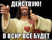 действую! в вскр всё будет