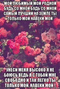 мой любимый мой родной будь со мной будь со мной самый лучший на земле ты только мой навеки мой унеси меня высоко я не боюсь ведь я с тобой мне свободно и так легко ты только мой, навеки мой !