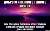 доброго и нежного теплого вечера мой ласковый любимый неповторимый сладкий хороший красивый нежный дорогой котенок