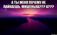 а ты меня почему не лайкаешь, мишенька??? а??? 