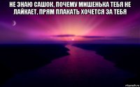 не знаю сашок, почему мишенька тебя не лайкает, прям плакать хочется за тебя 