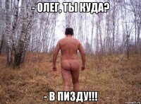- олег, ты куда? - в пизду!!!