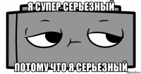 я супер серьезный потому что я серьезный