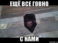 ещё все говно с нами