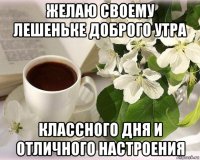 желаю своему лешеньке доброго утра классного дня и отличного настроения