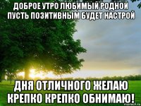 доброе утро любимый родной пусть позитивным будет настрой дня отличного желаю крепко крепко обнимаю!