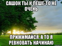 сашок ты к лёше-то не очень прижимайся, а то я ревновать начинаю