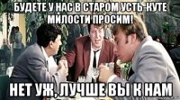 будете у нас в старом усть-куте милости просим! нет уж, лучше вы к нам