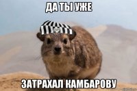 да ты уже затрахал камбарову