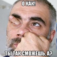 о как! ты так сможешь, а?