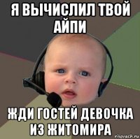 я вычислил твой айпи жди гостей девочка из житомира