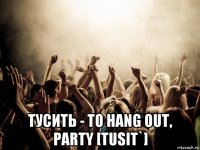  тусить - to hang out, party [tusit`]