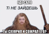 где сало ты схуярил и сожрал его?