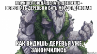 я пришел сюда делать две вещи - вырывать деревья и бить морды демонам как видишь деревья уже закончились