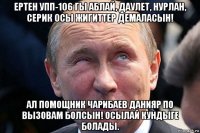 ертен упп-106 гы аблай, даулет, нурлан, серик осы жигиттер демаласын! ал помощник чарибаев данияр по вызовам болсын! осылай кундыге болады.