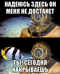 надеюсь здесь он меня не достанет ты! сегодня накрываешь