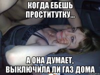 когда ебешь проститутку... а она думает, выключила ли газ дома