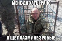 мене до хаты рано я ще плазму не зробыв