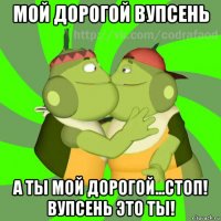 мой дорогой вупсень а ты мой дорогой...стоп! вупсень это ты!