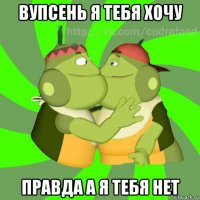 вупсень я тебя хочу правда а я тебя нет