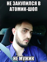 не закупился в атомик-шоп не мужик