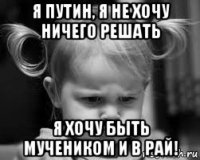 я путин, я не хочу ничего решать я хочу быть мучеником и в рай!