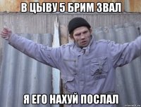 в цыву 5 брим звал я его нахуй послал