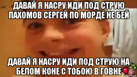 давай я насру иди под струю пахомов сергей по морде не бей давай я насру иди под струю на белом коне с тобою в говне
