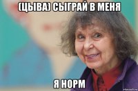 (цыва) сыграй в меня я норм