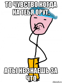 то чувство когда на тебя орут, а ты не знаешь за что