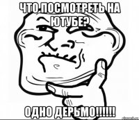что посмотреть на ютубе? одно дерьмо!!!!!!
