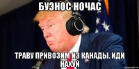 буэнос ночас траву привозим из канады. иди нахуй