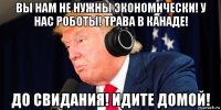 вы нам не нужны экономически! у нас роботы! трава в канаде! до свидания! идите домой!