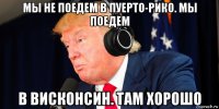 мы не поедем в пуерто-рико. мы поедем в висконсин. там хорошо