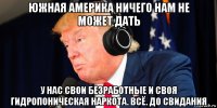 южная америка ничего нам не может дать у нас свои безработные и своя гидропоническая наркота. всё. до свидания