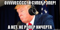оууууесссс! я супер рэпер! а нет, не рэпер ничерта