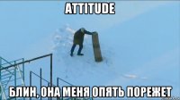 attitude блин, она меня опять порежет