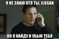 я не знаю кто ты, jlogan но я найду и убью тебя