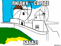 люди х****сы где баба?!