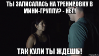 ты записалась на тренировку в мини-группу? - нет! так хули ты ждешь!