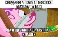 когда оставил телефон вкл при родителях да и ще там наша группа 6 клашек