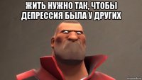 жить нужно так, чтобы депрессия была у других 