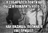 я собирался пойти на обед и пожарить кого-то. как видишь, полина, я уже пришел.