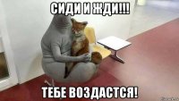 сиди и жди!!! тебе воздастся!