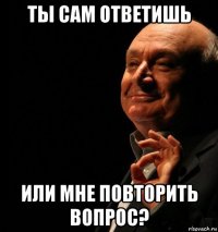 ты сам ответишь или мне повторить вопрос?