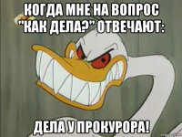 когда мне на вопрос "как дела?" отвечают: дела у прокурора!